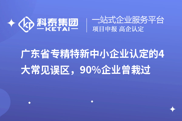 广东省专精特新中小企业认定的4大常见误区，90%企业曾栽过