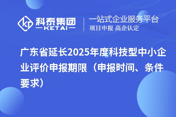 广东省延长2025年度科技型中小企业评价申报期限（申报时间、条件要求）