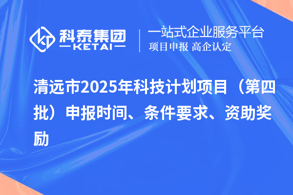 清远市2025年科技计划项目（第四批）申报时间、条件要求、资助奖励