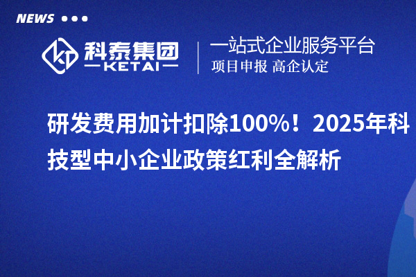 研发费用加计扣除100%！2025年科技型中小企业政策红利全解析