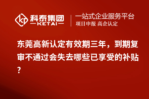 东莞高新认定有效期三年，到期复审不通过会失去哪些已享受的补贴?