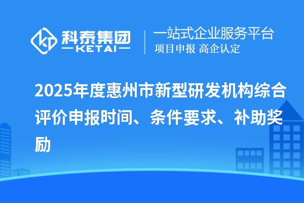 2025年度惠州市新型研发机构综合评价申报时间、条件要求、补助奖励