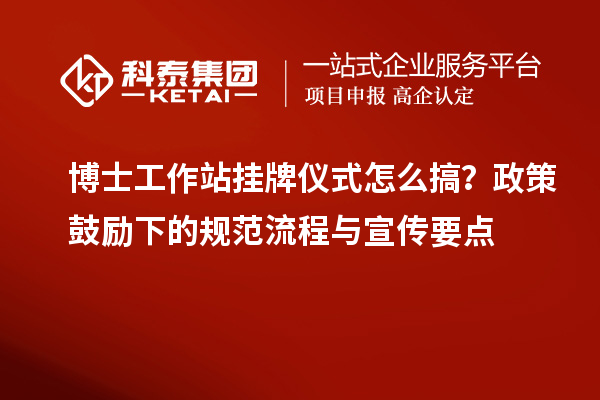 博士工作站挂牌仪式怎么搞？政策鼓励下的规范流程与宣传要点
