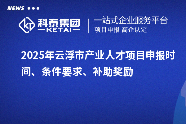 2025年云浮市产业人才项目申报时间、条件要求、补助奖励