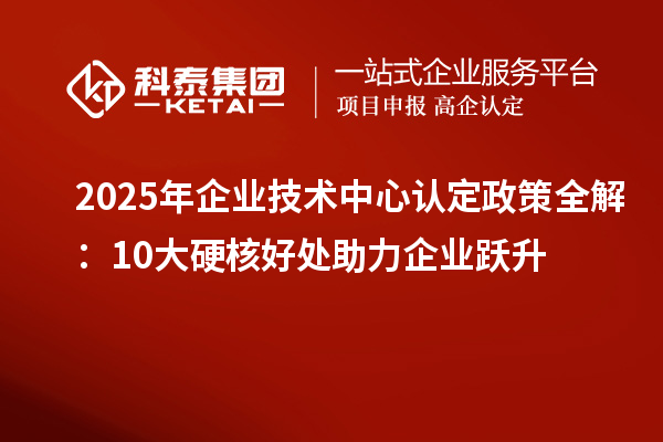 2025年企业技术中心认定政策全解:10大硬核好处助力企业跃升