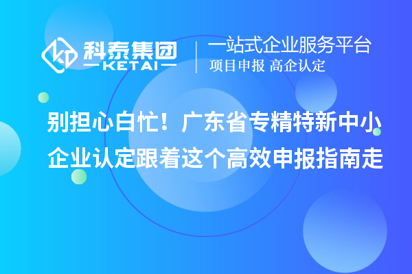 别担心白忙！广东省专精特新中小企业认定跟着这个高效申报指南走