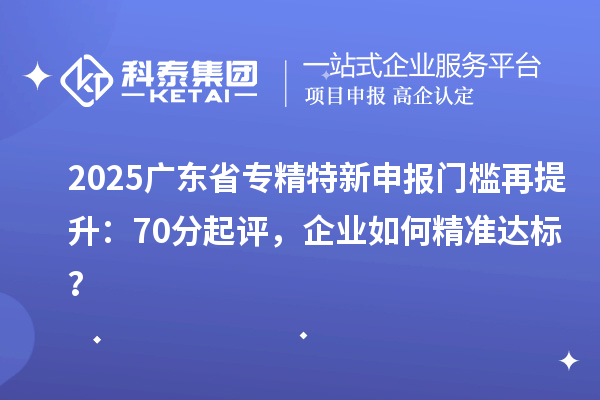 2025广东省专精特新申报门槛再提升：70分起评，企业如何精准达标？