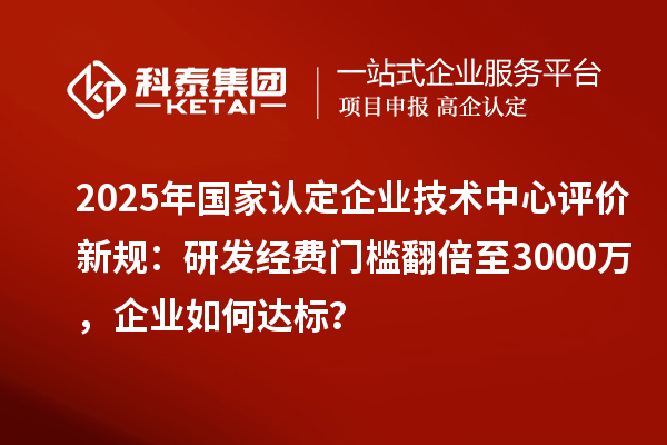 2025年国家认定企业技术中心评价新规：研发经费门槛翻倍至3000万，企业如何达标？