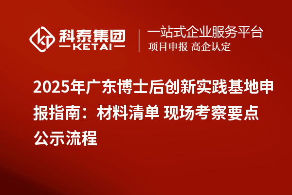 2025年广东博士后创新实践基地申报指南：材料清单+现场考察要点+公示流程
