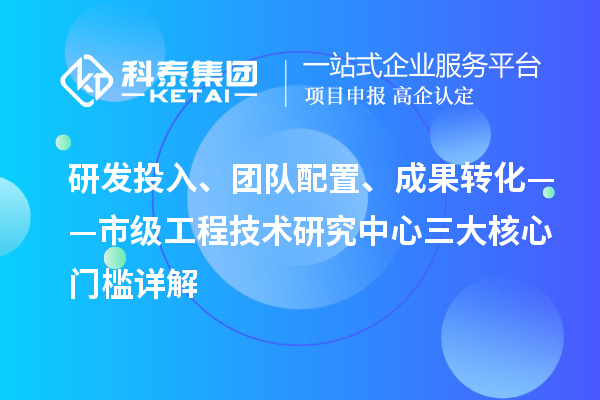 研发投入、团队配置、成果转化——市级工程技术研究中心三大核心门槛详解