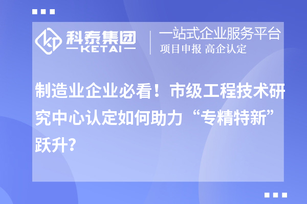 制造业企业必看！市级工程技术研究中心认定如何助力“专精特新”跃升？