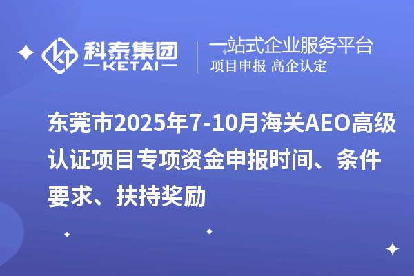东莞市2025年7-10月海关AEO高级认证项目专项资金申报时间、条件要求、扶持奖励