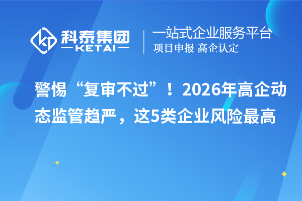 警惕“复审不过”！2026年高企动态监管趋严，这5类企业风险最高