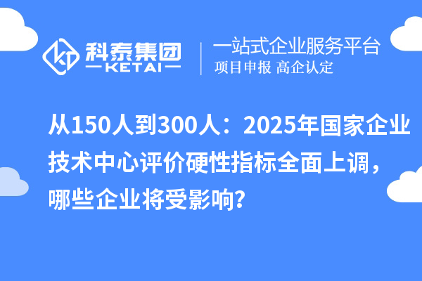 从150人到300人：2025年国家企业技术中心评价硬性指标全面上调，哪些企业将受影响？