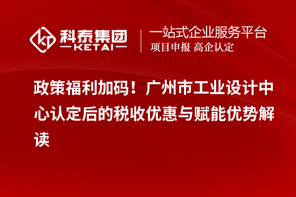 政策福利加码！广州市工业设计中心认定后的税收优惠与赋能优势解读