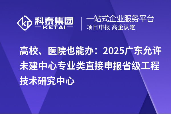 高校、医院也能办：2025广东允许未建中心专业类直接申报省级工程技术研究中心