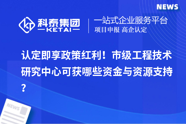 认定即享政策红利！市级工程技术研究中心可获哪些资金与资源支持？