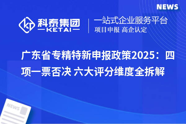 广东省专精特新申报政策2025：四项一票否决+六大评分维度全拆解