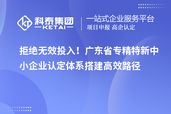 拒绝无效投入！广东省专精特新中小企业认定体系搭建高效路径