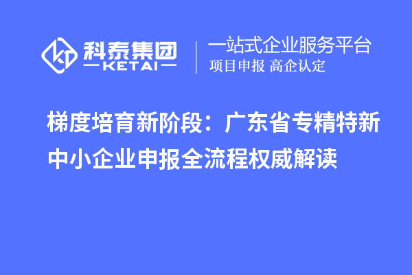 梯度培育新阶段:广东省专精特新中小企业申报全流程权威解读