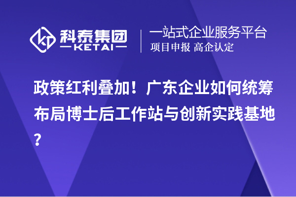 政策红利叠加！广东企业如何统筹布局博士后工作站与创新实践基地？