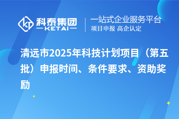 清远市2025年科技计划项目（第五批）申报时间、条件要求、资助奖励
