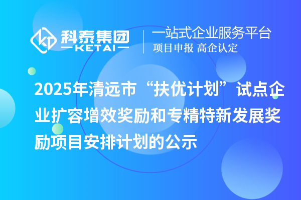 2025年清远市“扶优计划”试点企业扩容增效奖励和专精特新发展奖励项目安排计划的公示