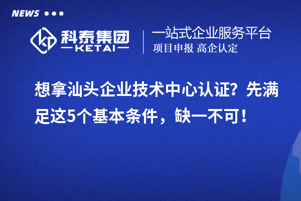 想拿汕头企业技术中心认证？先满足这5个基本条件，缺一不可！
