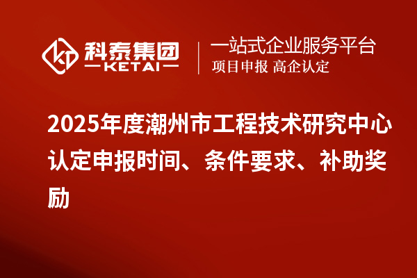 2025年度潮州市工程技术研究中心认定申报时间、条件要求、补助奖励