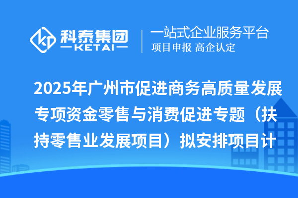 2025年广州市促进商务高质量发展专项资金零售与消费促进专题(扶持零售业发展项目)拟安排项目计划的公示