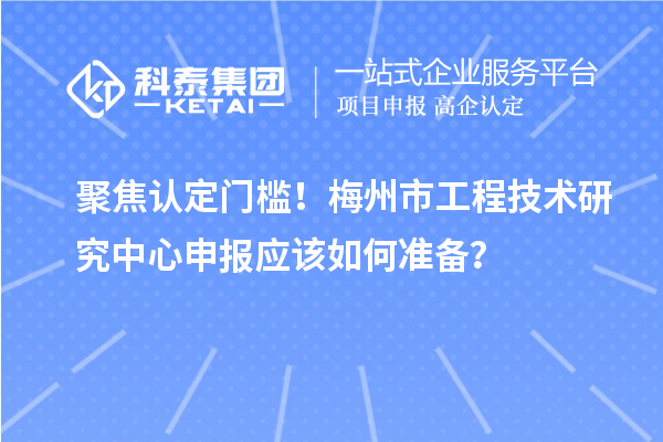 聚焦认定门槛！梅州市工程技术研究中心申报应该如何准备？