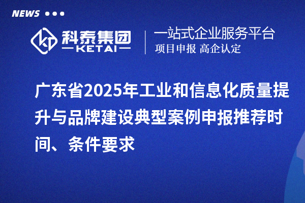 广东省2025年工业和信息化质量提升与品牌建设典型案例申报推荐时间、条件要求