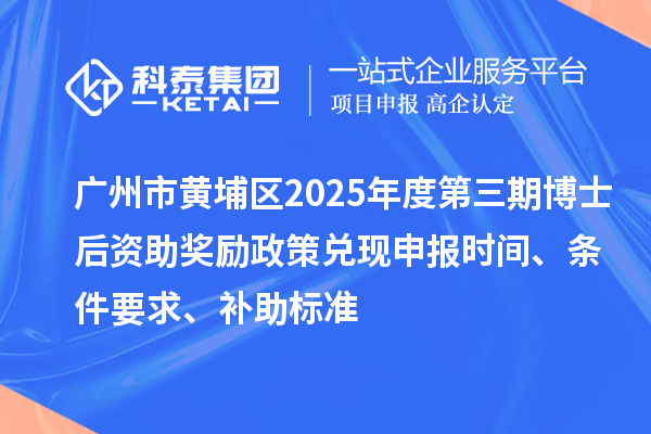 广州市黄埔区2025年度第三期博士后资助奖励政策兑现申报时间、条件要求、补助标准