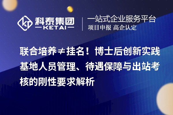 联合培养≠挂名！博士后创新实践基地人员管理、待遇保障与出站考核的刚性要求解析