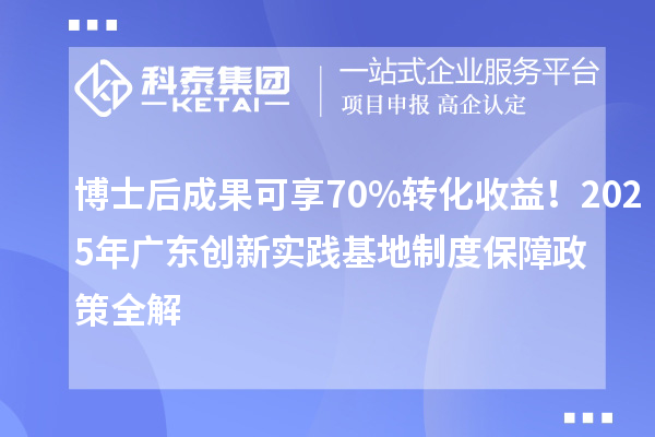 博士后成果可享70%转化收益！2025年广东创新实践基地制度保障政策全解