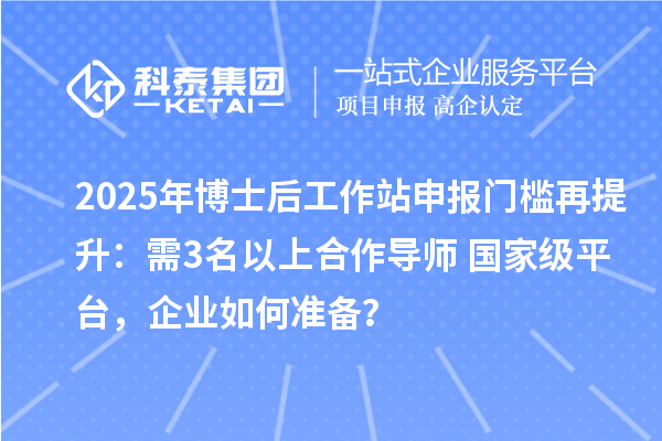 2025年博士后工作站申报门槛再提升：需3名以上合作导师+国家级平台，企业如何准备？