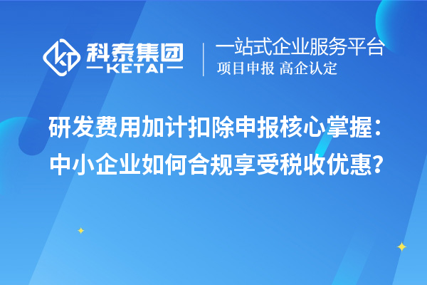 研发费用加计扣除申报核心掌握：中小企业如何合规享受税收优惠？