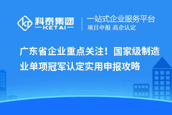 广东省企业重点关注！国家级制造业单项冠军认定实用申报攻略