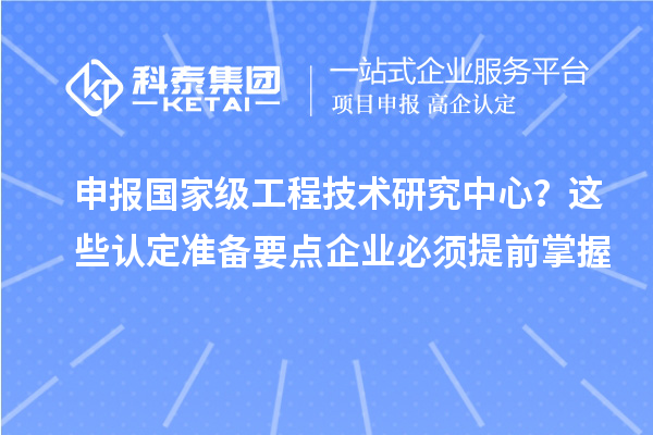 申报国家级工程技术研究中心？这些认定准备要点企业必须提前掌握