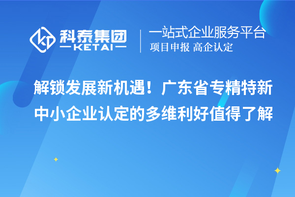 解锁发展新机遇！广东省专精特新中小企业认定的多维利好值得了解