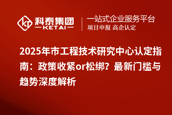2025年市工程技术研究中心认定指南：政策收紧or松绑？最新门槛与趋势深度解析