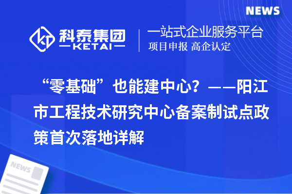“零基础”也能建中心？——阳江市工程技术研究中心备案制试点政策首次落地详解