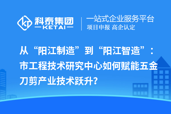 从“阳江制造”到“阳江智造”：市工程技术研究中心如何赋能五金刀剪产业技术跃升？