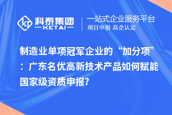 制造业单项冠军企业的“加分项”：广东名优高新技术产品如何赋能国家级资质申报？