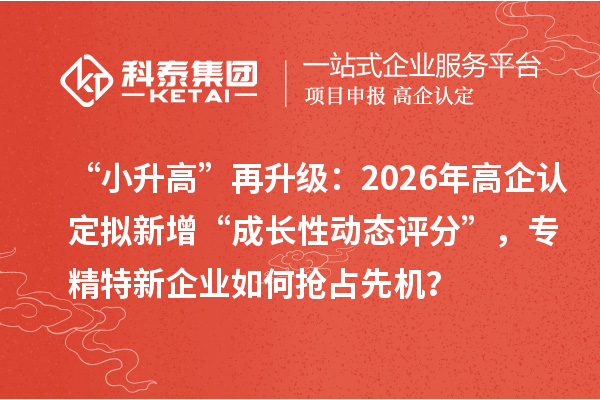 “小升高”再升级：2026年高企认定拟新增“成长性动态评分”，专精特新企业如何抢占先机？