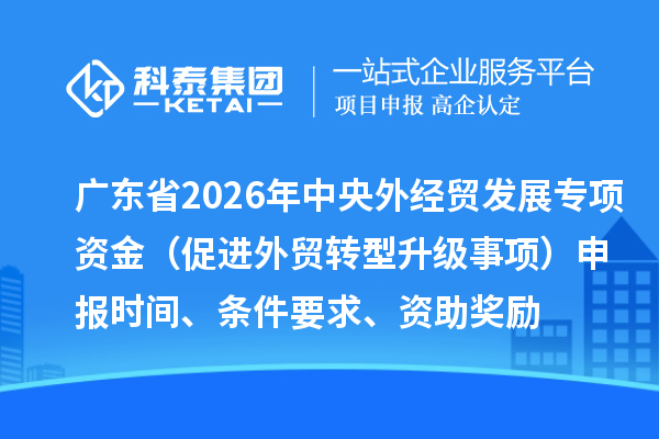 广东省2026年中央外经贸发展专项资金（促进外贸转型升级事项）申报时间、条件要求、资助奖励