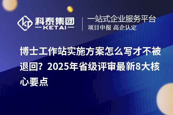 博士工作站实施方案怎么写才不被退回？2025年省级评审最新8大核心要点