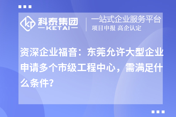资深企业福音：东莞允许大型企业申请多个市级工程中心，需满足什么条件？