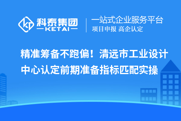 精准筹备不跑偏！清远市工业设计中心认定前期准备指标匹配实操