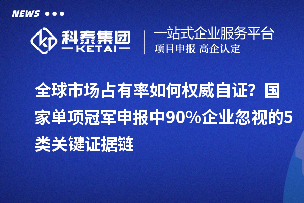 全球市场占有率如何权威自证？国家单项冠军申报中90%企业忽视的5类关键证据链